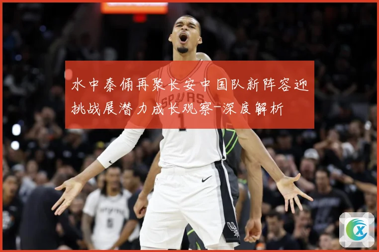 水中秦俑再聚长安中国队新阵容迎挑战展潜力成长观察-深度解析
