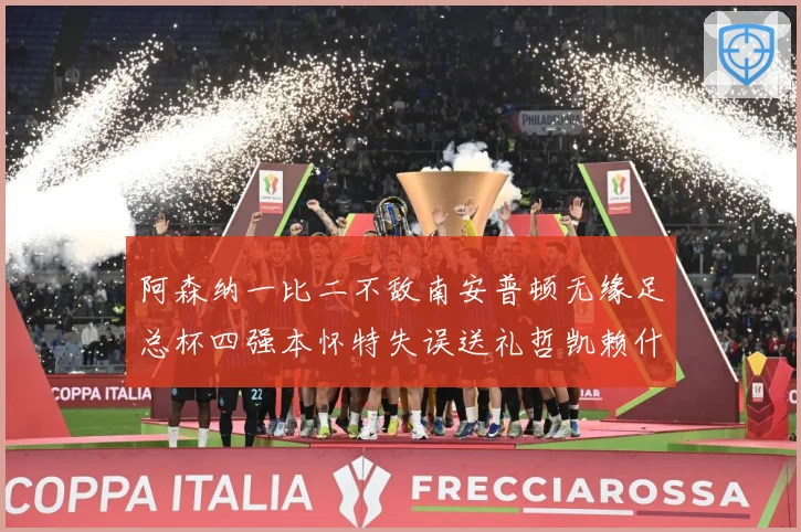 阿森纳一比二不敌南安普顿无缘足总杯四强本怀特失误送礼哲凯赖什战术观察-深度解析