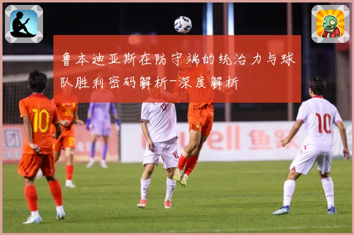 鲁本迪亚斯在防守端的统治力与球队胜利密码解析-深度解析