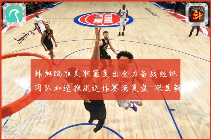 韩旭瞄准美职篮复出全力备战经纪团队加速推进运作赛场复盘-深度解析