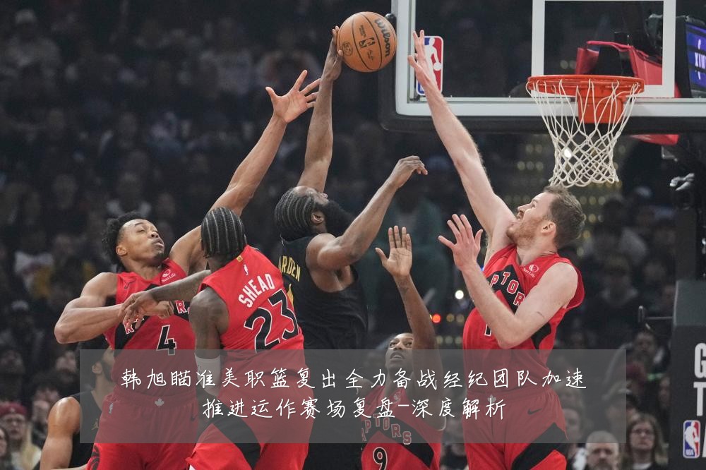 韩旭瞄准美职篮复出全力备战经纪团队加速推进运作赛场复盘-深度解析