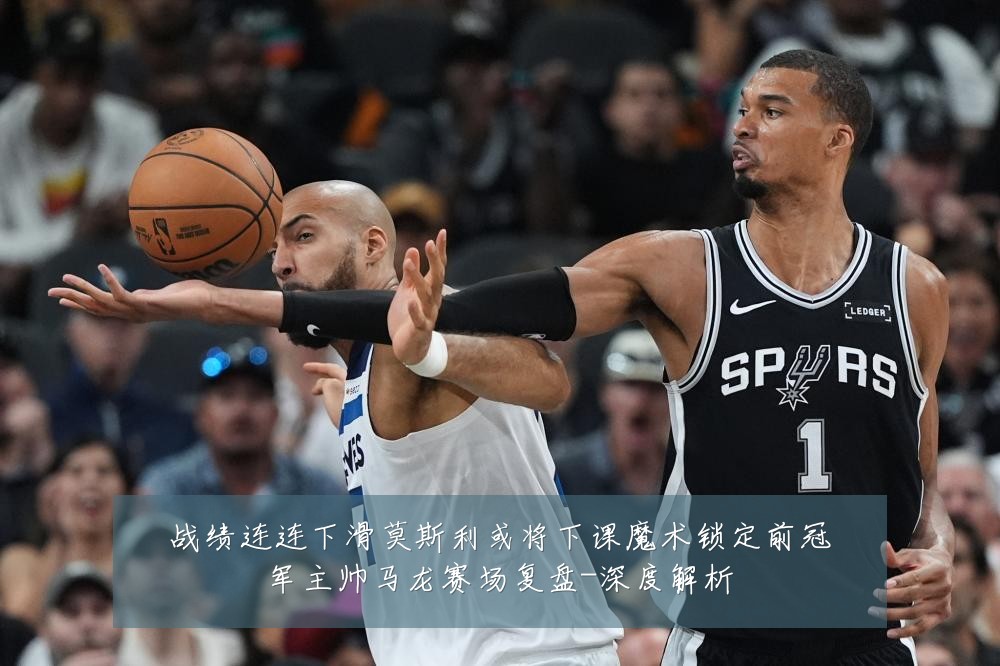 战绩连连下滑莫斯利或将下课魔术锁定前冠军主帅马龙赛场复盘-深度解析